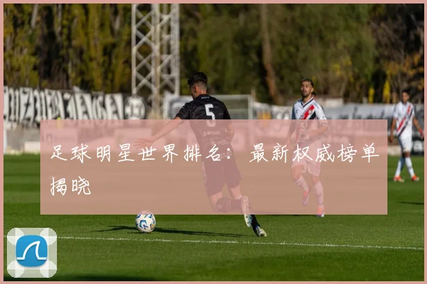 足球明星世界排名:最新权威榜单揭晓