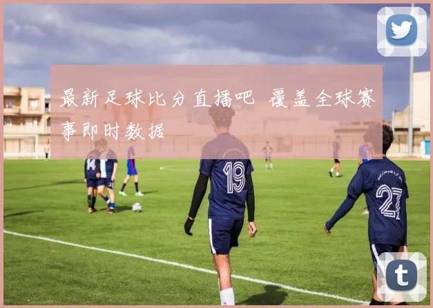 最新足球比分直播吧 覆盖全球赛事即时数据