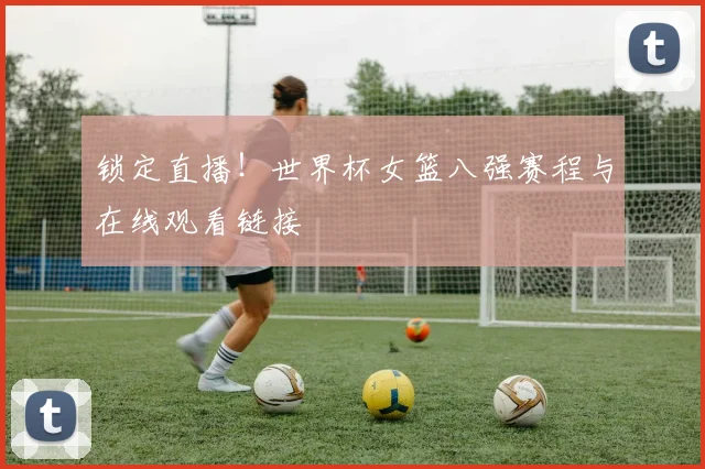 锁定直播!世界杯女篮八强赛程与在线观看链接